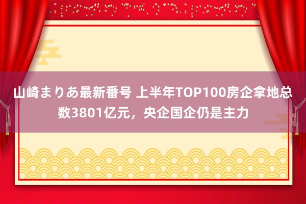 山崎まりあ最新番号 上半年TOP100房企拿地总数3801亿元，央企国企仍是主力