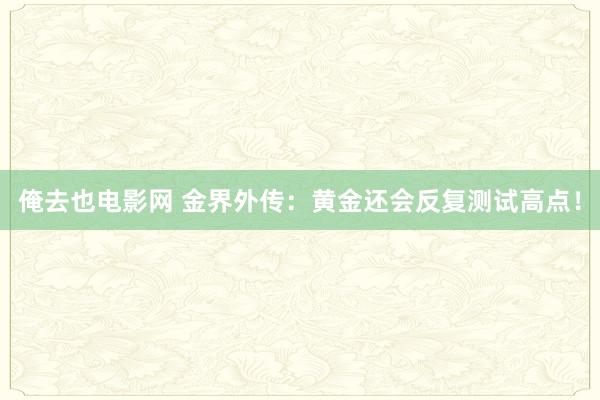 俺去也电影网 金界外传：黄金还会反复测试高点！