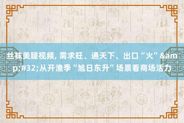 丝袜美腿视频， 需求旺、通天下、出口“火”&#32;从开渔季“旭日东升”场景看商场活力