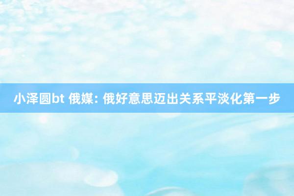 小泽圆bt 俄媒: 俄好意思迈出关系平淡化第一步