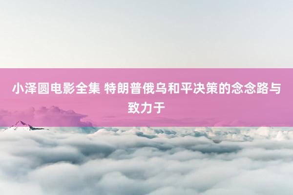 小泽圆电影全集 特朗普俄乌和平决策的念念路与致力于