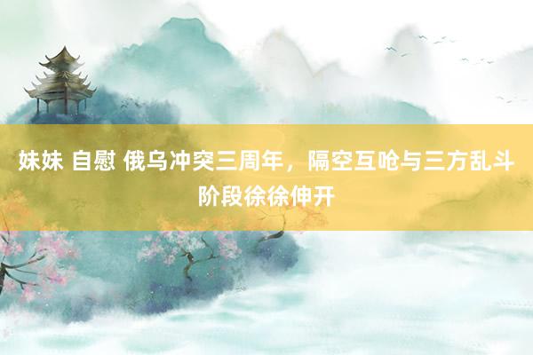 妹妹 自慰 俄乌冲突三周年，隔空互呛与三方乱斗阶段徐徐伸开