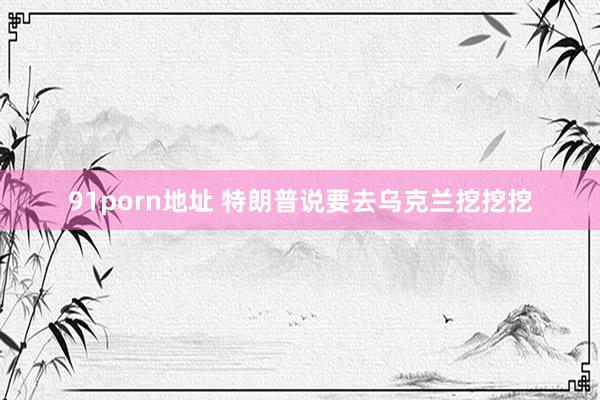 91porn地址 特朗普说要去乌克兰挖挖挖