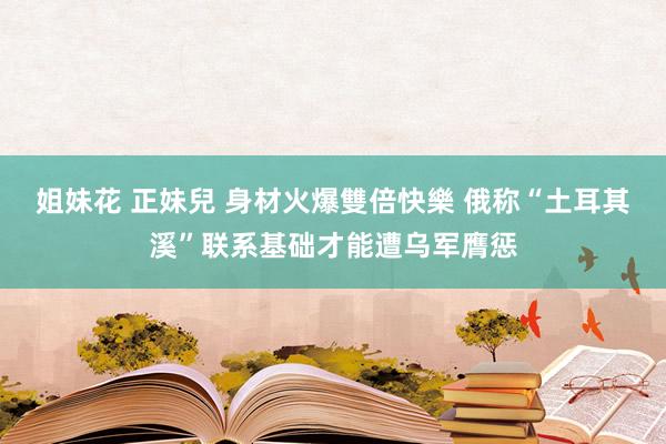 姐妹花 正妹兒 身材火爆雙倍快樂 俄称“土耳其溪”联系基础才能遭乌军膺惩