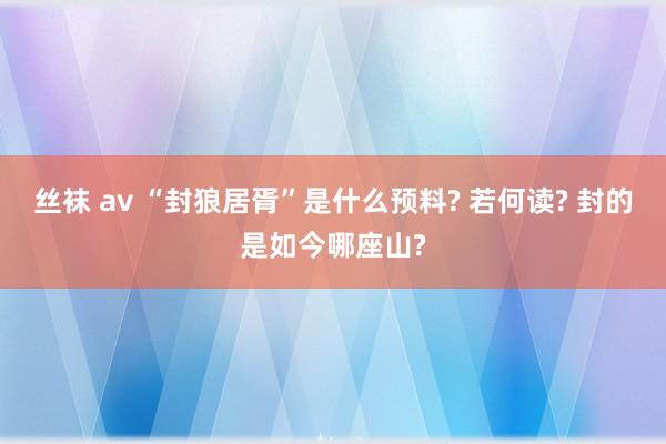 丝袜 av “封狼居胥”是什么预料? 若何读? 封的是如今哪座山?