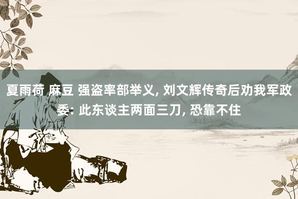 夏雨荷 麻豆 强盗率部举义， 刘文辉传奇后劝我军政委: 此东谈主两面三刀， 恐靠不住