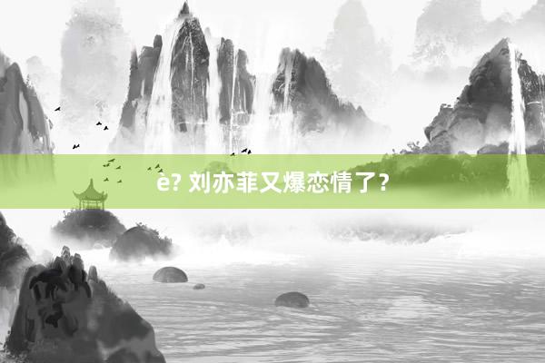 è? 刘亦菲又爆恋情了？