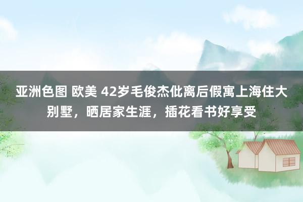 亚洲色图 欧美 42岁毛俊杰仳离后假寓上海住大别墅，晒居家生涯，插花看书好享受