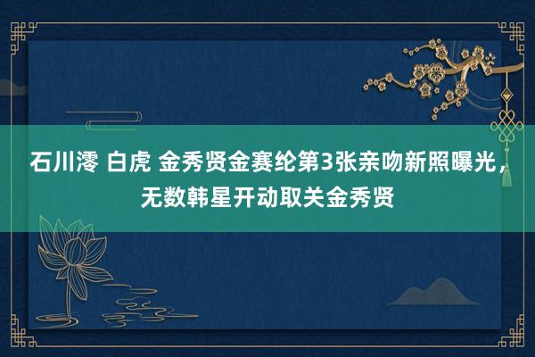 石川澪 白虎 金秀贤金赛纶第3张亲吻新照曝光，无数韩星开动取关金秀贤