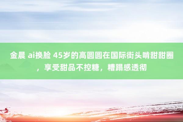 金晨 ai换脸 45岁的高圆圆在国际街头啃甜甜圈，享受甜品不控糖，糟蹋感透彻