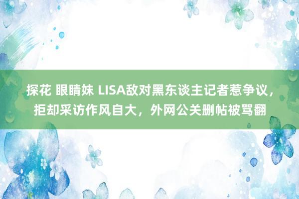 探花 眼睛妹 LISA敌对黑东谈主记者惹争议，拒却采访作风自大，外网公关删帖被骂翻