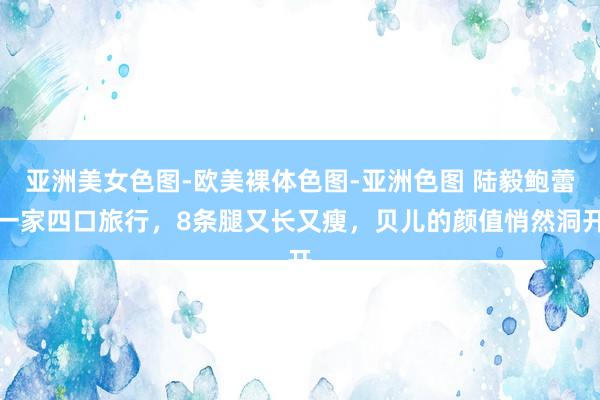 亚洲美女色图-欧美裸体色图-亚洲色图 陆毅鲍蕾一家四口旅行，8条腿又长又瘦，贝儿的颜值悄然洞开