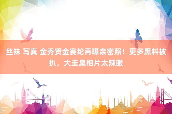 丝袜 写真 金秀贤金赛纶再曝亲密照！更多黑料被扒，大圭臬相片太辣眼