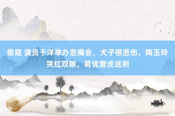 偷窥 演员于洋举办悲痛会，犬子很悲伤，陶玉玲哭红双眼，葛优管虎送别