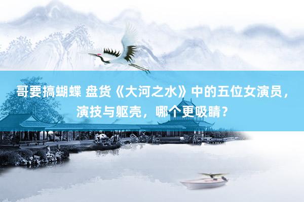 哥要搞蝴蝶 盘货《大河之水》中的五位女演员，演技与躯壳，哪个更吸睛？