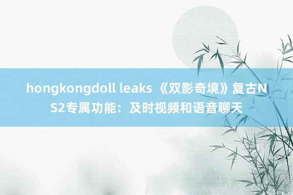 hongkongdoll leaks 《双影奇境》复古NS2专属功能：及时视频和语音聊天