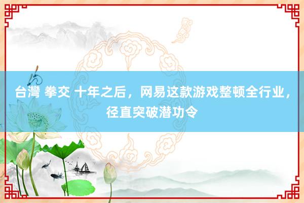台灣 拳交 十年之后，网易这款游戏整顿全行业，径直突破潜功令