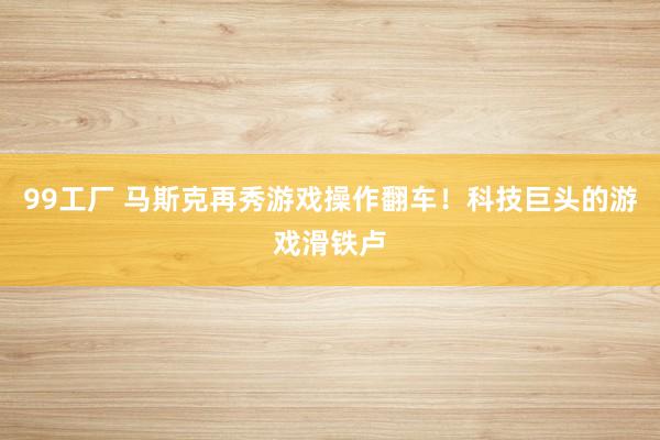 99工厂 马斯克再秀游戏操作翻车！科技巨头的游戏滑铁卢