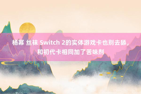 杨幂 丝袜 Switch 2的实体游戏卡也别去舔，和初代卡相同加了苦味剂