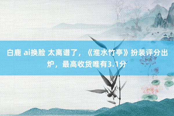 白鹿 ai换脸 太离谱了，《淮水竹亭》扮装评分出炉，最高收货唯有3.1分