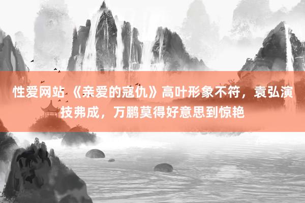 性爱网站 《亲爱的寇仇》高叶形象不符，袁弘演技弗成，万鹏莫得好意思到惊艳