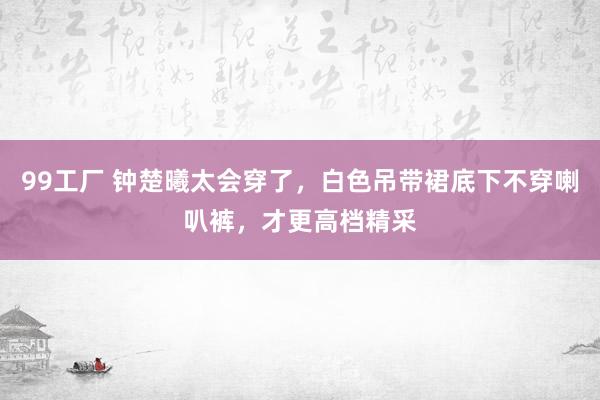 99工厂 钟楚曦太会穿了，白色吊带裙底下不穿喇叭裤，才更高档精采