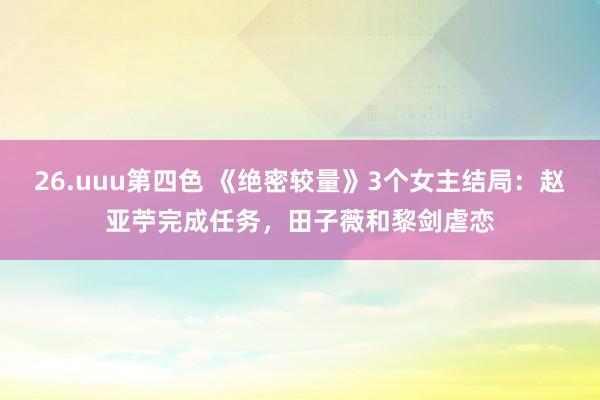 26.uuu第四色 《绝密较量》3个女主结局：赵亚苧完成任务，田子薇和黎剑虐恋