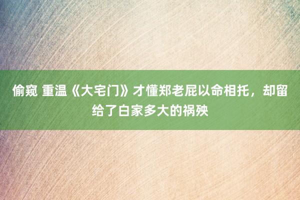 偷窥 重温《大宅门》才懂郑老屁以命相托，却留给了白家多大的祸殃