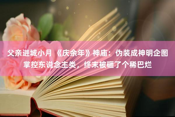 父亲进城小月 《庆余年》神庙：伪装成神明企图掌控东说念主类，终末被砸了个稀巴烂