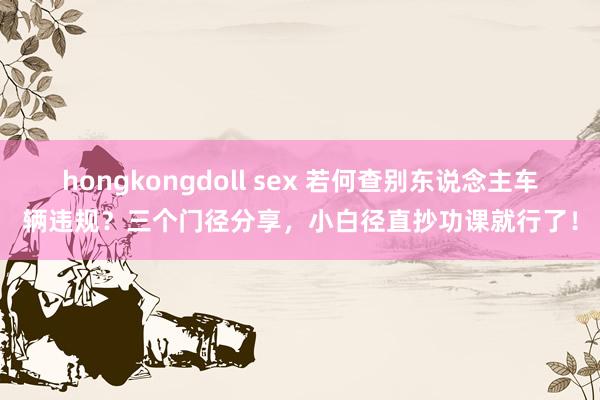hongkongdoll sex 若何查别东说念主车辆违规？三个门径分享，小白径直抄功课就行了！