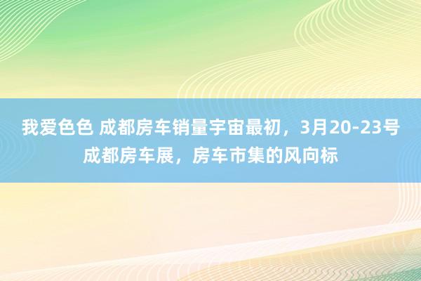 我爱色色 成都房车销量宇宙最初，3月20-23号成都房车展，房车市集的风向标
