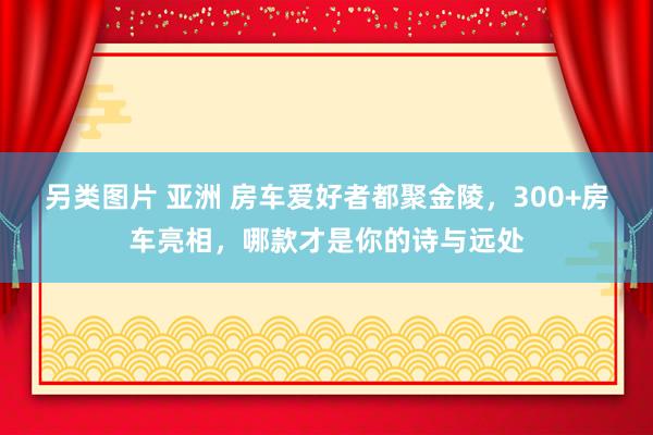 另类图片 亚洲 房车爱好者都聚金陵，300+房车亮相，哪款才是你的诗与远处