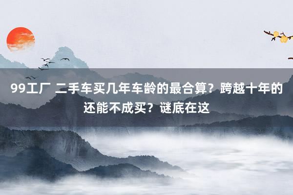 99工厂 二手车买几年车龄的最合算？跨越十年的还能不成买？谜底在这