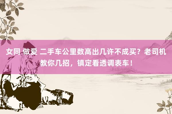 女同 做爱 二手车公里数高出几许不成买？老司机教你几招，镇定看透调表车！