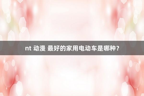 nt 动漫 最好的家用电动车是哪种？