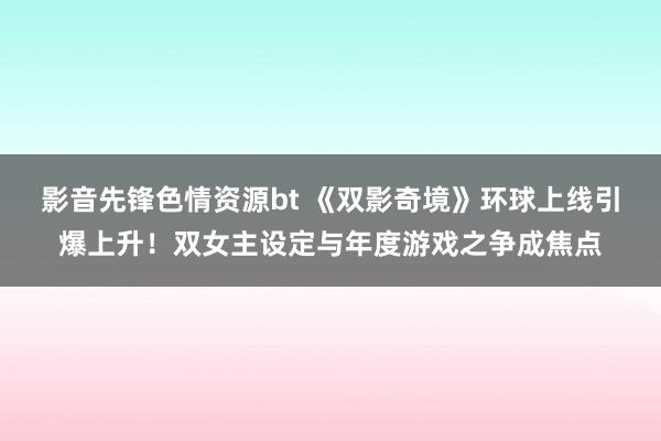 影音先锋色情资源bt 《双影奇境》环球上线引爆上升！双女主设定与年度游戏之争成焦点
