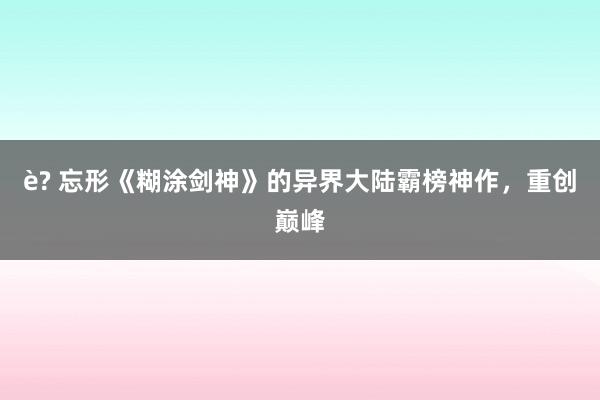 è? 忘形《糊涂剑神》的异界大陆霸榜神作，重创巅峰