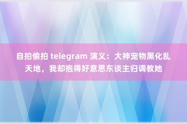 自拍偷拍 telegram 演义：大神宠物黑化乱天地，我却抱得好意思东谈主归调教她