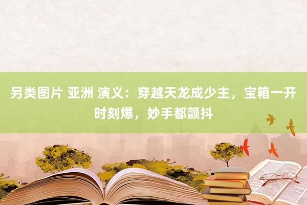 另类图片 亚洲 演义：穿越天龙成少主，宝箱一开时刻爆，妙手都颤抖