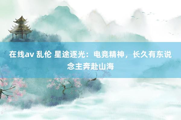 在线av 乱伦 星途逐光：电竞精神，长久有东说念主奔赴山海