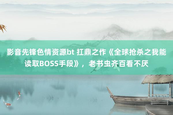 影音先锋色情资源bt 扛鼎之作《全球抢杀之我能读取BOSS手段》，老书虫齐百看不厌