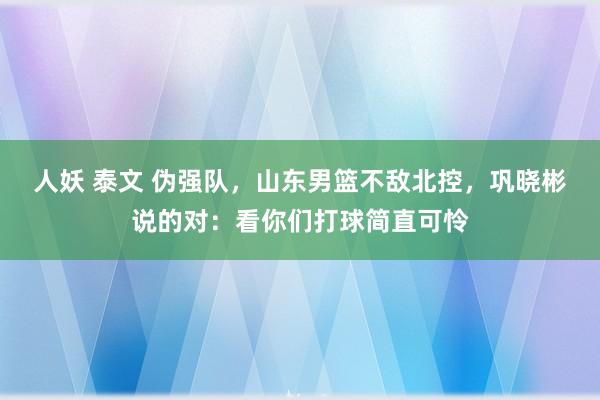 人妖 泰文 伪强队，山东男篮不敌北控，巩晓彬说的对：看你们打球简直可怜