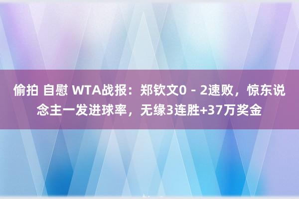 偷拍 自慰 WTA战报：郑钦文0－2速败，惊东说念主一发进球率，无缘3连胜+37万奖金