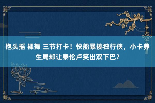 抱头摇 裸舞 三节打卡！快船暴揍独行侠，小卡养生局却让泰伦卢笑出双下巴？