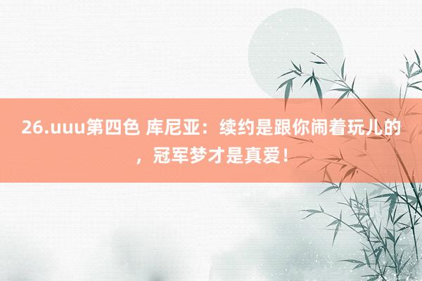26.uuu第四色 库尼亚：续约是跟你闹着玩儿的，冠军梦才是真爱！