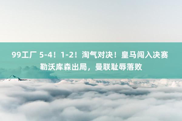 99工厂 5-4！1-2！淘气对决！皇马闯入决赛 勒沃库森出局，曼联耻辱落败