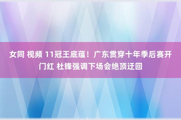 女同 视频 11冠王底蕴！广东贯穿十年季后赛开门红 杜锋强调下场会绝顶迂回