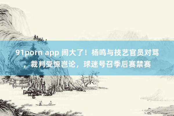 91porn app 闹大了！杨鸣与技艺官员对骂，裁判受惊岂论，球迷号召季后赛禁赛