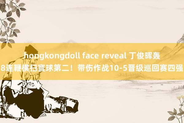 hongkongdoll face reveal 丁俊晖轰8连鞭横扫寰球第二！带伤作战10-5晋级巡回赛四强