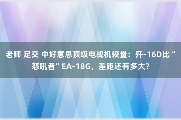 老师 足交 中好意思顶级电战机较量：歼-16D比“怒吼者”EA-18G，差距还有多大？